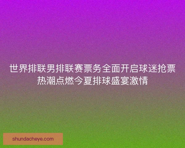 世界排联男排联赛票务全面开启球迷抢票热潮点燃今夏排球盛宴激情