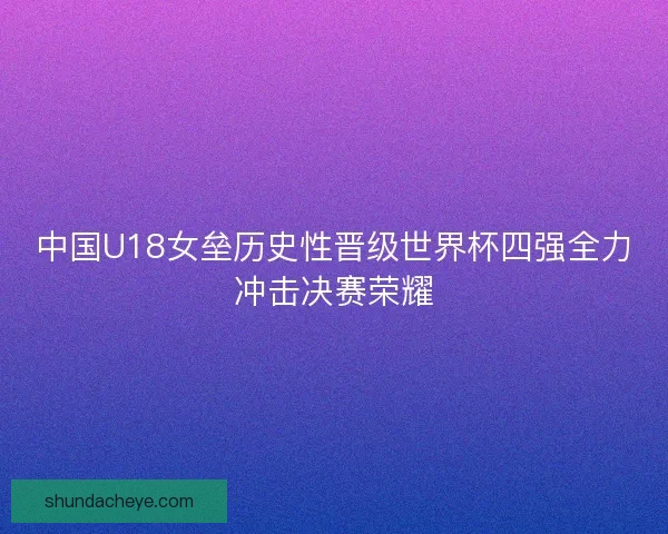 中国U18女垒历史性晋级世界杯四强全力冲击决赛荣耀