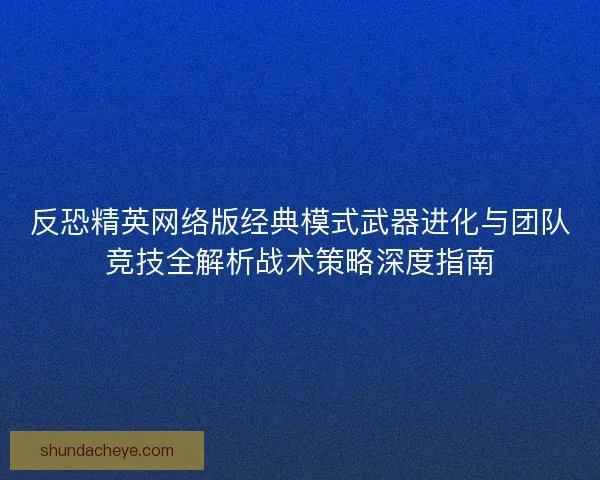 反恐精英网络版经典模式武器进化与团队竞技全解析战术策略深度指南