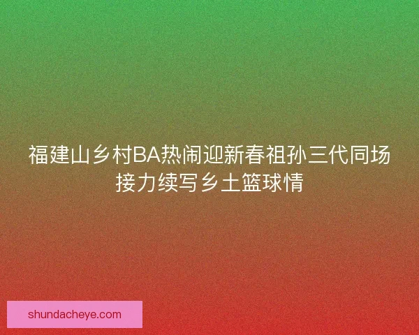 福建山乡村BA热闹迎新春祖孙三代同场接力续写乡土篮球情