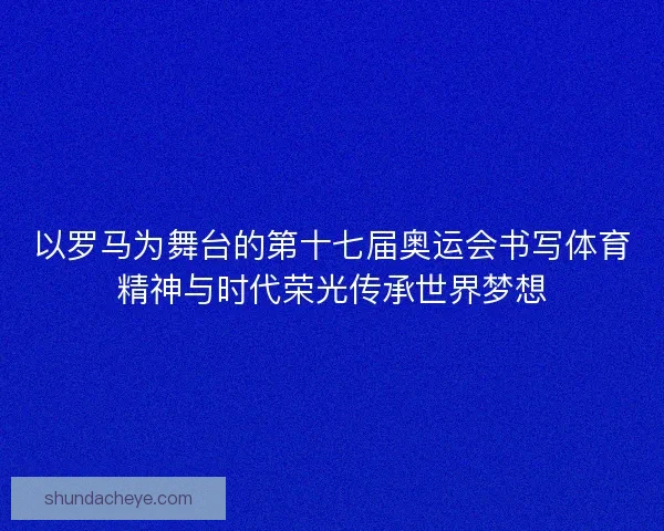 以罗马为舞台的第十七届奥运会书写体育精神与时代荣光传承世界梦想