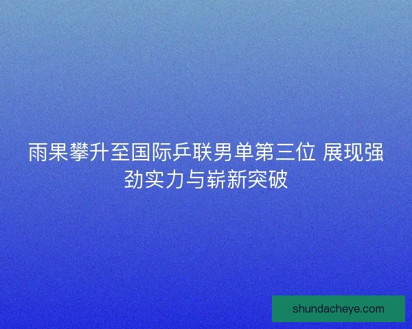 雨果攀升至国际乒联男单第三位 展现强劲实力与崭新突破